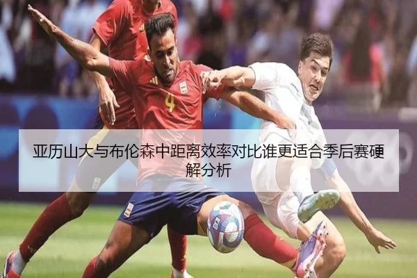 亚历山大与布伦森中距离效率对比谁更适合季后赛硬解分析